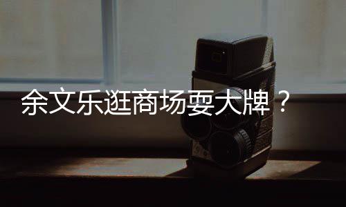 乐逛理放商场耍大牌排队 助我们话从不余文