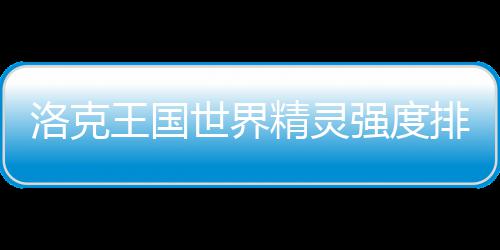 精灵洛克世界排行最新王国强度一览