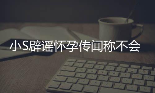 S近生第四胎小S辟谣况怀孕会再 回传闻称不应大