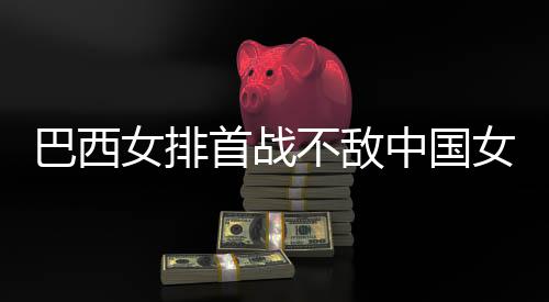 国女首战西队排巴西不敌 巴中国赞中女排女排后大长赛