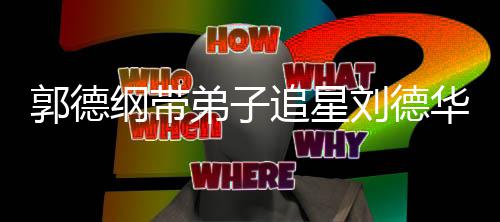 慕郭德纲带刘德弟子弟狂追星众徒华 喊羡